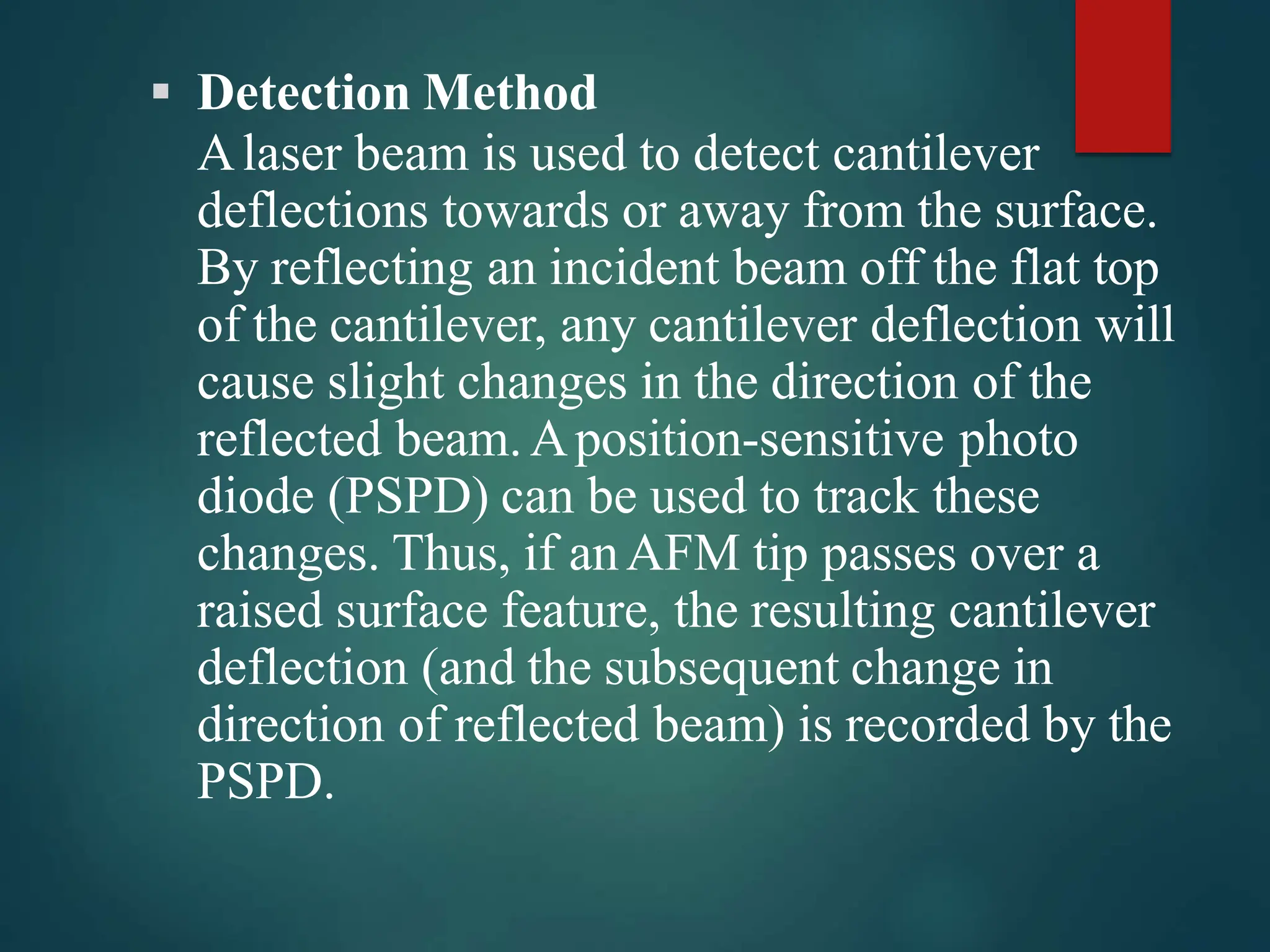  Detection Method
Alaser beam is used to detect cantilever
deflections towards or away from the surface.
By reflecting an incident beam off the flat top
of the cantilever, any cantilever deflection will
cause slight changes in the direction of the
reflected beam.Aposition-sensitive photo
diode (PSPD) can be used to track these
changes. Thus, if anAFM tip passes over a
raised surface feature, the resulting cantilever
deflection (and the subsequent change in
direction of reflected beam) is recorded by the
PSPD.
 