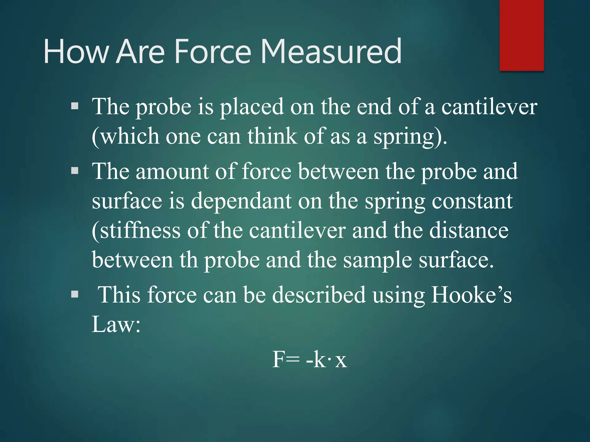 How Are Force Measured
 The probe is placed on the end of a cantilever
(which one can think of as a spring).
 The amount of force between the probe and
surface is dependant on the spring constant
(stiffness of the cantilever and the distance
between th probe and the sample surface.
 This force can be described using Hooke’s
Law:
F= -k·x
 