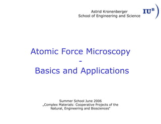 Atomic Force Microscopy
-
Basics and Applications
Summer School June 2006
„Complex Materials: Cooperative Projects of the
Natural, Engineering and Biosciences“
Astrid Kronenberger
School of Engineering and Science
 