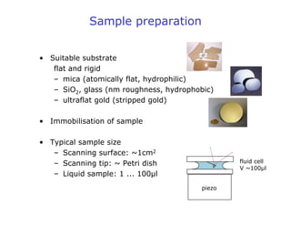 Sample preparation
• Suitable substrate
flat and rigid
– mica (atomically flat, hydrophilic)
– SiO2, glass (nm roughness, hydrophobic)
– ultraflat gold (stripped gold)
• Immobilisation of sample
• Typical sample size
– Scanning surface: ~1cm2
– Scanning tip: ~ Petri dish
– Liquid sample: 1 ... 100µl
piezo
fluid cell
V ~100µl
 