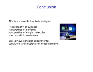 Conclusion
AFM is a versatile tool to investigate
- topography of surfaces
- properties of surfaces
- properties of single molecules
- forces within molecules
But: always consider experimental
conditions and artefacts on measurements!
 