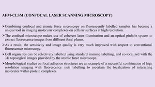 AFM-CLSM (CONFOCAL LASER SCANNING MICROSCOPY)
Combining confocal and atomic force microscopy on fluorescently labelled samples has become a
unique tool in imaging molecular complexes on cellular surfaces at high resolution.
The confocal microscope makes use of coherent laser illumination and an optical pinhole system to
extract fluorescence images from different focal planes.
As a result, the sensitivity and image quality is very much improved with respect to conventional
fluorescence microscopy.
Cell organelles can be selectively labelled using standard immune labelling, and co-localized with the
3D topological images provided by the atomic force microscope.
Morphological studies on focal adhesion structures are an example of a successful combination of high
resolution imaging with fluorescence muti labelling to ascertain the localization of interacting
molecules within protein complexes.
 