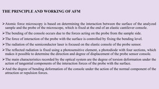 THE PRINCIPLE AND WORKING OF AFM
Atomic force microscopy is based on determining the interaction between the surface of the analyzed
sample and the probe of the microscope, which is fixed at the end of an elastic cantilever console.
The bending of the console occurs due to the forces acting on the probe from the sample side.
The force of interaction of the probe with the surface is controlled by fixing the bending level.
The radiation of the semiconductor laser is focused on the elastic console of the probe sensor.
The reflected radiation is fixed using a photosensitive element, a photodiode with four sections, which
makes it possible to determine the direction and degree of displacement of the probe sensor console.
The main characteristics recorded by the optical system are the degree of torsion deformation under the
action of tangential components of the interaction forces of the probe with the surface.
And the degree of bending deformation of the console under the action of the normal component of the
attraction or repulsion forces.
 