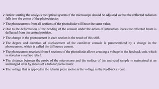 Before starting the analysis the optical system of the microscope should be adjusted so that the reflected radiation
falls into the center of the photodetector.
The photocurrents from all sections of the photodiode will have the same value.
Due to the deformation of the bending of the console under the action of interaction forces the reflected beam is
deflected from the central position.
The change in the photocurrent in each section is the result of this shift.
The degree and direction of displacement of the cantilever console is parameterized by a change in the
photocurrent, which is called the difference current.
The photocurrent received from 4 sections of the photodiode allows creating a voltage in the feedback unit, which
is stored as a surface relief.
The distance between the probe of the microscope and the surface of the analyzed sample is maintained at an
unchanged level by means of a tubular piezo motor.
The voltage that is applied to the tubular piezo motor is the voltage in the feedback circuit.
 