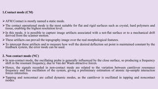 1.Contact mode (CM)
AFM Contact is mostly named a static mode.
The contact operational mode is the most suitable for flat and rigid surfaces such as crystal, hard polymers and
tissue, enabling the highest resolution level.
In this mode, it is possible to capture image artifacts associated with a not-flat surface or to a mechanical drift
derived from the scanner motion.
These artifacts can prevail the topography image over the real morphological features.
To intercept these artifacts and to measure how well the desired deflection set point is maintained constant by the
feedback system, the error mode can be used.
2. Non contact mode (NC)
In non-contact mode, the oscillating probe is generally influenced by the close surface, so producing a frequency
shift in the resonant frequency, due to Van der Waals attractive forces.
Hence, the signals recorded in non-contact mode are related to the variation between cantilever resonance
frequency and free oscillation of the system, giving a preliminary estimation of atomic tip-sample interaction
forces intensities.
Tapping and noncontact are called dynamic modes, as the cantilever is oscillated in tapping and noncontact
modes.
 