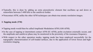 Typically, this is done by adding an extra piezoelectric element that oscillates up and down at
somewhere between 5-400 kHz to the cantilever holder.
Noncontact AFM, unlike the other AFM techniques can obtain true atomic resolution images.
3. Tapping mode (TM)
Tapping mode would then be called Amplitude Modulation AFM (AM-AFM).
In the case of tapping or intermittent contact AFM (IC-AFM), probe excitation externally occurs, and
the amplitude and cantilever phase may be monitored in the proximity of the resonance frequency.
With respect to the other operation modes, tapping mode has been employed successfully for the
topographic characterization of cell-loaded surfaces, due to the application of lower forces and high-
resolution imaging.
 
