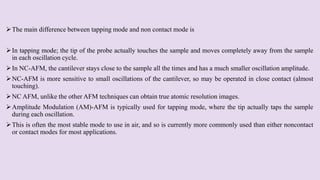 The main difference between tapping mode and non contact mode is
In tapping mode; the tip of the probe actually touches the sample and moves completely away from the sample
in each oscillation cycle.
In NC-AFM, the cantilever stays close to the sample all the times and has a much smaller oscillation amplitude.
NC-AFM is more sensitive to small oscillations of the cantilever, so may be operated in close contact (almost
touching).
NC AFM, unlike the other AFM techniques can obtain true atomic resolution images.
Amplitude Modulation (AM)-AFM is typically used for tapping mode, where the tip actually taps the sample
during each oscillation.
This is often the most stable mode to use in air, and so is currently more commonly used than either noncontact
or contact modes for most applications.
 