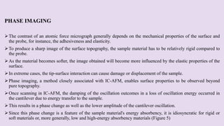 PHASE IMAGING
The contrast of an atomic force micrograph generally depends on the mechanical properties of the surface and
the probe, for instance, the adhesiveness and elasticity.
To produce a sharp image of the surface topography, the sample material has to be relatively rigid compared to
the probe.
As the material becomes softer, the image obtained will become more influenced by the elastic properties of the
surface.
In extreme cases, the tip-surface interaction can cause damage or displacement of the sample.
Phase imaging, a method closely associated with IC-AFM, enables surface properties to be observed beyond
pure topography.
Once scanning in IC-AFM, the damping of the oscillation outcomes in a loss of oscillation energy occurred in
the cantilever due to energy transfer to the sample.
This results in a phase change as well as the lower amplitude of the cantilever oscillation.
Since this phase change is a feature of the sample material's energy absorbency, it is idiosyncratic for rigid or
soft materials or, more generally, low and high-energy absorbency materials (Figure 5)
 