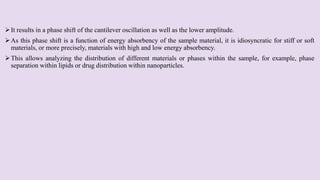 It results in a phase shift of the cantilever oscillation as well as the lower amplitude.
As this phase shift is a function of energy absorbency of the sample material, it is idiosyncratic for stiff or soft
materials, or more precisely, materials with high and low energy absorbency.
This allows analyzing the distribution of different materials or phases within the sample, for example, phase
separation within lipids or drug distribution within nanoparticles.
 