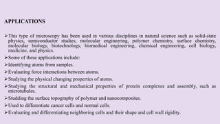 APPLICATIONS
This type of microscopy has been used in various disciplines in natural science such as solid-state
physics, semiconductor studies, molecular engineering, polymer chemistry, surface chemistry,
molecular biology, biotechnology, biomedical engineering, chemical engineering, cell biology,
medicine, and physics.
Some of these applications include:
Identifying atoms from samples.
Evaluating force interactions between atoms.
Studying the physical changing properties of atoms.
Studying the structural and mechanical properties of protein complexes and assembly, such as
microtubules.
Studding the surface topography of polymer and nanocomposites.
Used to differentiate cancer cells and normal cells.
Evaluating and differentiating neighboring cells and their shape and cell wall rigidity.
 