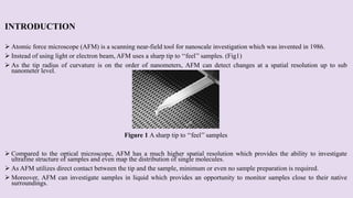 INTRODUCTION
 Atomic force microscope (AFM) is a scanning near-field tool for nanoscale investigation which was invented in 1986.
 Instead of using light or electron beam, AFM uses a sharp tip to ‘‘feel’’ samples. (Fig1)
 As the tip radius of curvature is on the order of nanometers, AFM can detect changes at a spatial resolution up to sub
nanometer level.
Figure 1 A sharp tip to ‘‘feel’’ samples
 Compared to the optical microscope, AFM has a much higher spatial resolution which provides the ability to investigate
ultrafine structure of samples and even map the distribution of single molecules.
 As AFM utilizes direct contact between the tip and the sample, minimum or even no sample preparation is required.
 Moreover, AFM can investigate samples in liquid which provides an opportunity to monitor samples close to their native
surroundings.
 