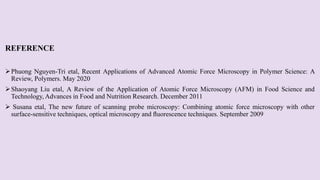 REFERENCE
Phuong Nguyen-Tri etal, Recent Applications of Advanced Atomic Force Microscopy in Polymer Science: A
Review, Polymers. May 2020
Shaoyang Liu etal, A Review of the Application of Atomic Force Microscopy (AFM) in Food Science and
Technology, Advances in Food and Nutrition Research. December 2011
 Susana etal, The new future of scanning probe microscopy: Combining atomic force microscopy with other
surface-sensitive techniques, optical microscopy and ﬂuorescence techniques. September 2009
 