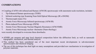 COMBINATIONS
Coupling of AFM with infrared and Raman (AFM IR) spectroscopic with nanometer-scale resolution, includes:
1. Tip-Enhanced Raman spectroscopy (TERS)
2. Infrared scattering type Scanning Near-field Optical Microscopy (IR s-SNOM)
3. Thermocouple (nano-TA)
4. Atomic Force Microscopy-Infrared spectroscopy (AFM-IR)
5. Photo-induced Force Microscopy (PiFM)
6. Atomic Force Microscopy Nuclear-Magnetic Resonance (AFM-NMR)
7. Atomic Force Microscopy nuclear- rheometer (Nano-rheology)
were recently developed to overcome these drawbacks.
AFMIR can measure and map local chemical composition below the diffraction limit, as well as nanoscale
topographic, mechanical, and thermal analysis.
This method has been considered one of the most important recent developments in sub-micrometer
spectroscopies and chemical imaging.
The use of this technique has shed light on many assumptions and provided new mechanisms in investigation of
polymer materials.
 