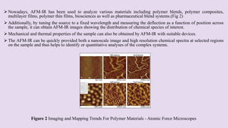  Nowadays, AFM-IR has been used to analyze various materials including polymer blends, polymer composites,
multilayer films, polymer thin films, biosciences as well as pharmaceutical blend systems.(Fig 2)
 Additionally, by tuning the source to a fixed wavelength and measuring the deflection as a function of position across
the sample, it can obtain AFM-IR images showing the distribution of chemical species of interest.
 Mechanical and thermal properties of the sample can also be obtained by AFM-IR with suitable devices.
 The AFM-IR can be quickly provided both a nanoscale image and high resolution chemical spectra at selected regions
on the sample and thus helps to identify or quantitative analyses of the complex systems.
Figure 2 Imaging and Mapping Trends For Polymer Materials - Atomic Force Microscopes
 