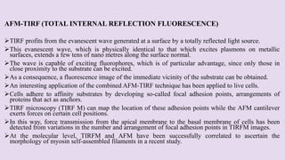 AFM-TIRF (TOTAL INTERNAL REFLECTION FLUORESCENCE)
TIRF profits from the evanescent wave generated at a surface by a totally reflected light source.
This evanescent wave, which is physically identical to that which excites plasmons on metallic
surfaces, extends a few tens of nano metres along the surface normal.
The wave is capable of exciting fluorophores, which is of particular advantage, since only those in
close proximity to the substrate can be excited.
As a consequence, a fluorescence image of the immediate vicinity of the substrate can be obtained.
An interesting application of the combined AFM-TIRF technique has been applied to live cells.
Cells adhere to affinity substrates by developing so-called focal adhesion points, arrangements of
proteins that act as anchors.
TIRF microscopy (TIRF M) can map the location of these adhesion points while the AFM cantilever
exerts forces on certain cell positions.
In this way, force transmission from the apical membrane to the basal membrane of cells has been
detected from variations in the number and arrangement of focal adhesion points in TIRFM images.
At the molecular level, TIRFM and AFM have been successfully correlated to ascertain the
morphology of myosin self-assembled filaments in a recent study.
 