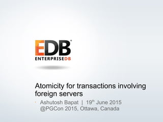 © 2013 EDB All rights reserved. 1
Atomicity for transactions involving
foreign servers
•
Ashutosh Bapat | 19th
June 2015
@PGCon 2015, Ottawa, Canada
 