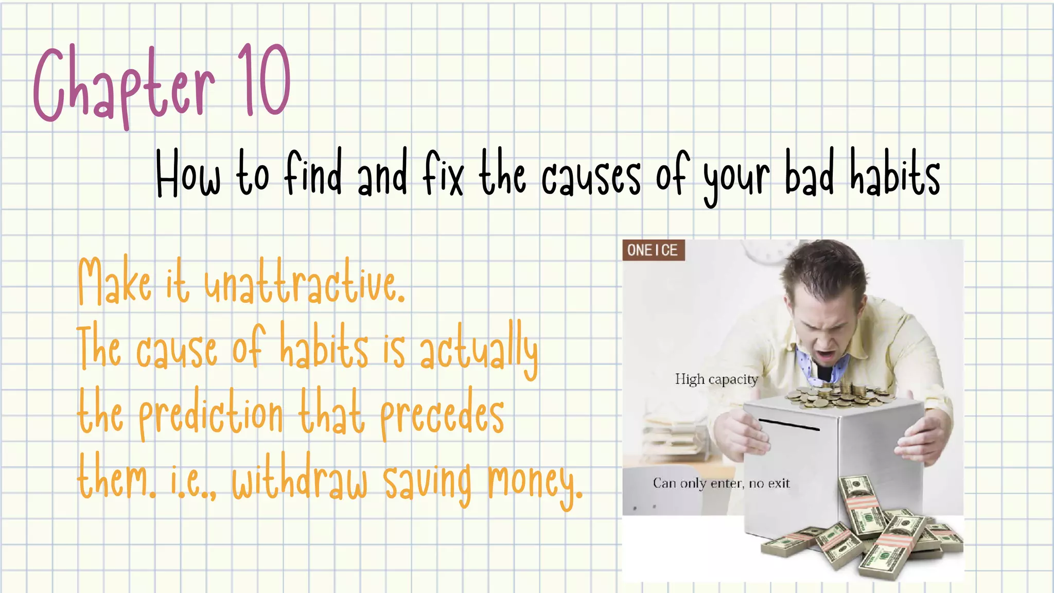 Chapter 10
How to find and fix the causes of your bad habits
Make it unattractive.

The cause of habits is actually
the prediction that precedes
them. i.e., withdraw saving money.
 