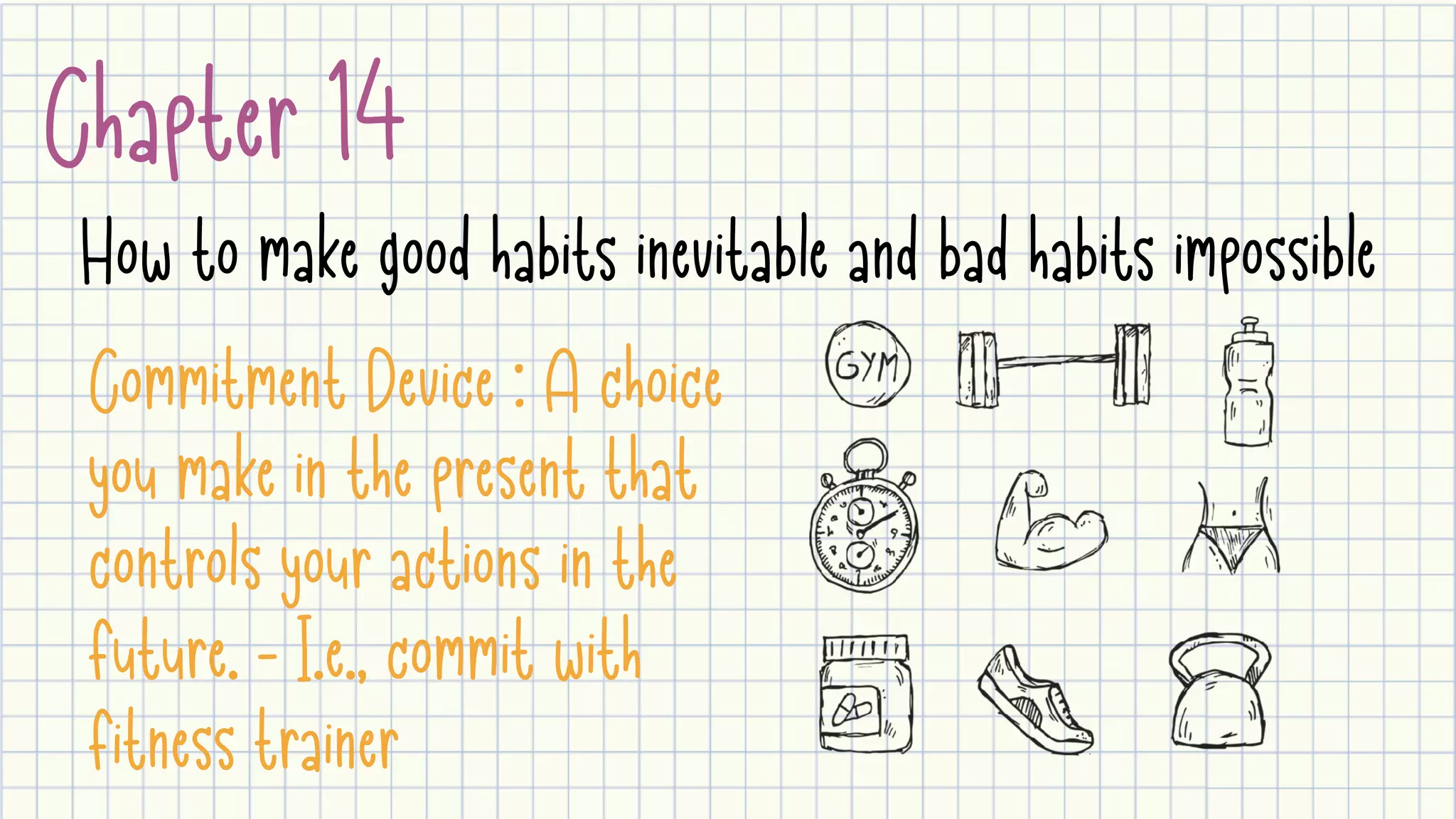 Chapter 14
How to make good habits inevitable and bad habits impossible
Commitment Device : A choice
you make in the present that
controls your actions in the
future. - I.e., commit with
fitness trainer
 