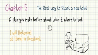 Chapter 5 The Best way to Start a new habit
A plan you make before about when & where to act.
I will [behavior] 

at [time] in [location].
 