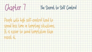 Chapter 7 The Secret to Self Control
People with high self-control tend to
spend less time in tempting situations.
It is easier to avoid temptation than
resist it.
 