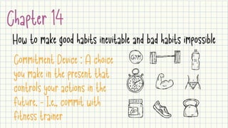 Chapter 14
How to make good habits inevitable and bad habits impossible
Commitment Device : A choice
you make in the present that
controls your actions in the
future. - I.e., commit with
fitness trainer
 