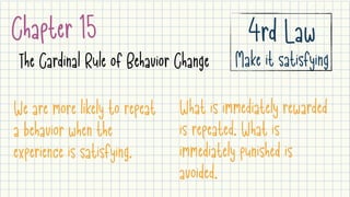Chapter 15
The Cardinal Rule of Behavior Change
4rd Law

Make it satisfying
We are more likely to repeat
a behavior when the
experience is satisfying.
What is immediately rewarded
is repeated. What is
immediately punished is
avoided.
 
