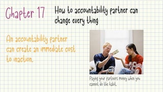 Chapter 17 How to accountability partner can
change every thing
An accountability partner
can create an immediate cost
to inaction.
Paying your partners money when you
cannot do the habit.
 