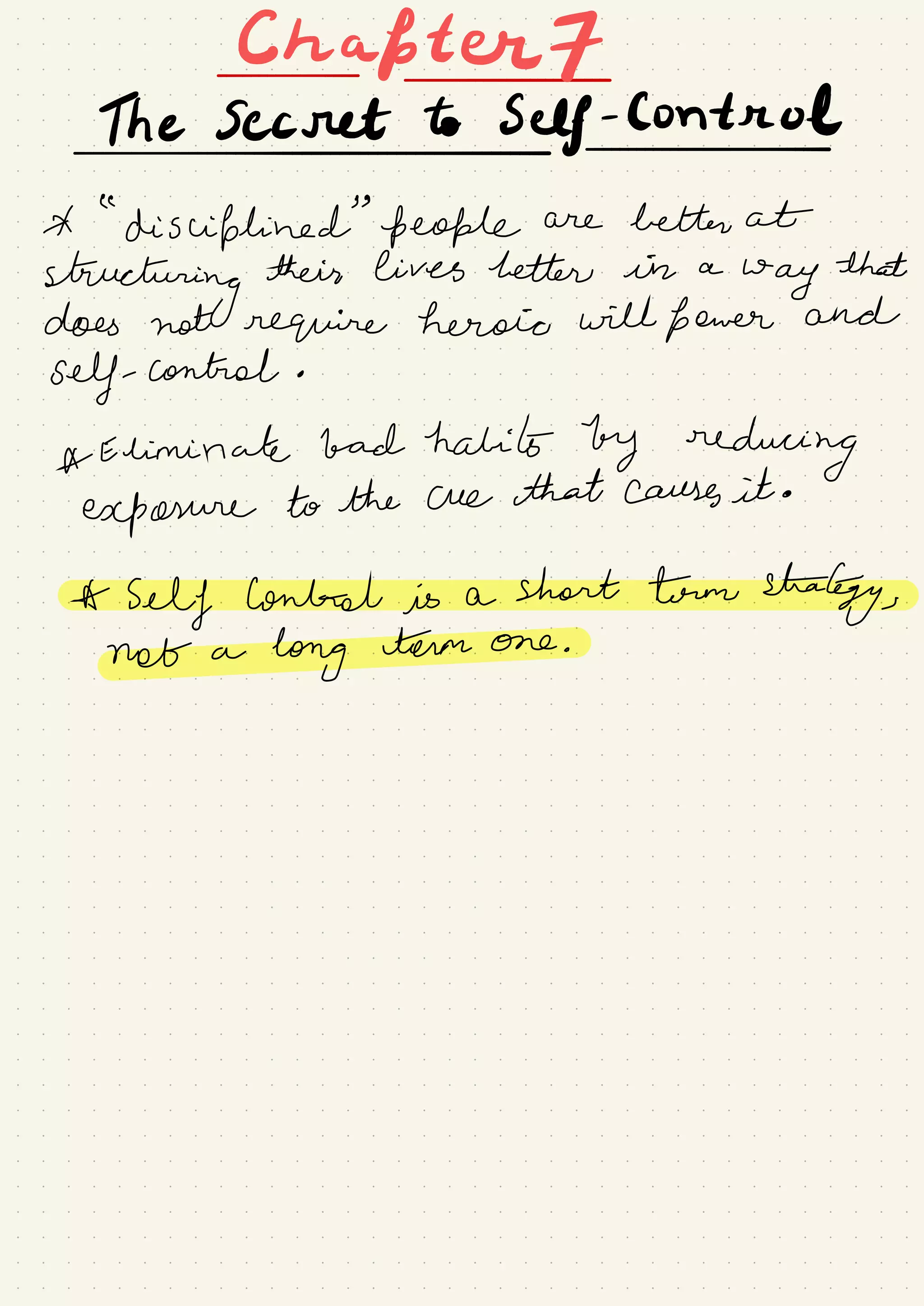 Ekafterf
The Secret to Self-
Control
-
*
"
disciplined
"
people are better at
structuring
their lives better in a
way
that
does not require heroic will fewer and
self- control .
*
Eliminate bad habits by reducing
exposure to the cue that causes it .
*Selflonh-elisashorttrmsha£gy#
notalongtermone_
 
