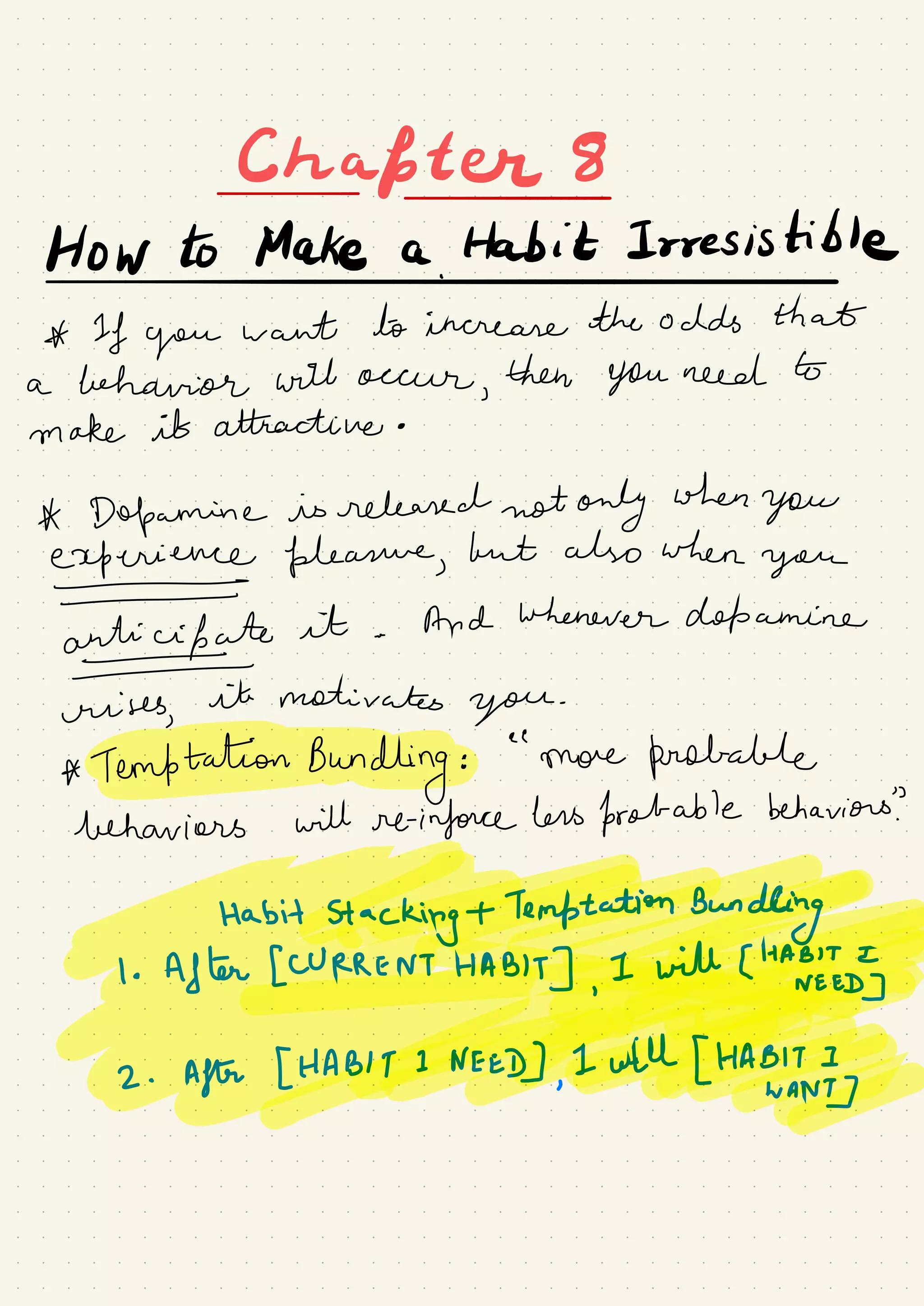 Chapter
Howtomakea.lt#Irresisible
A If you
want to increase the odds that
a behavior will occur
,
then You need to
make it attractive .
A Dopamine is released not only when
you
experience pleasure,
but also when
you
antiufate
it .
And whenever dopamine
crises,
it motivates
you
.
* TemftationBundkngfe.ee
'
more probable
behaviors will reinforce hers probable behaviors?
Habit
Stac€#¥¥g
⇐@Eyt#÷¥2 .
After [HA¥#¥Bf;g#
 