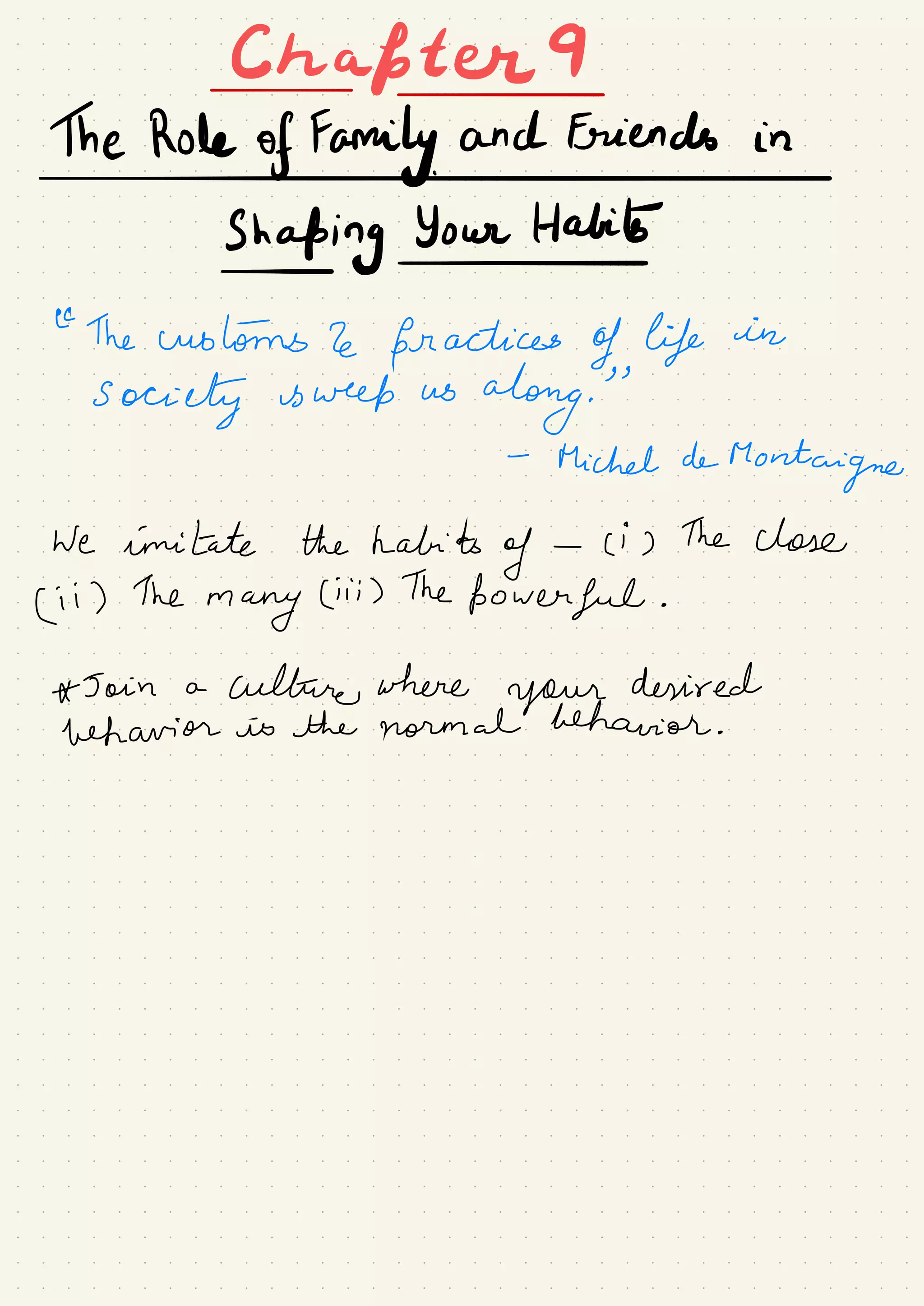Chafter9
-
The Role of Family and Friends in
I
Shaping Your Habib
-
-
←
The customs 2e practices of life in
Society is week us
along.
"
-
Michel de
Montaigne
We imitate the habits
of -
ci ) The close
← i ) The
many
Ciii ) The
powerful .
* Join a
culture where
your
desired
behavior is the normal behavior .
 