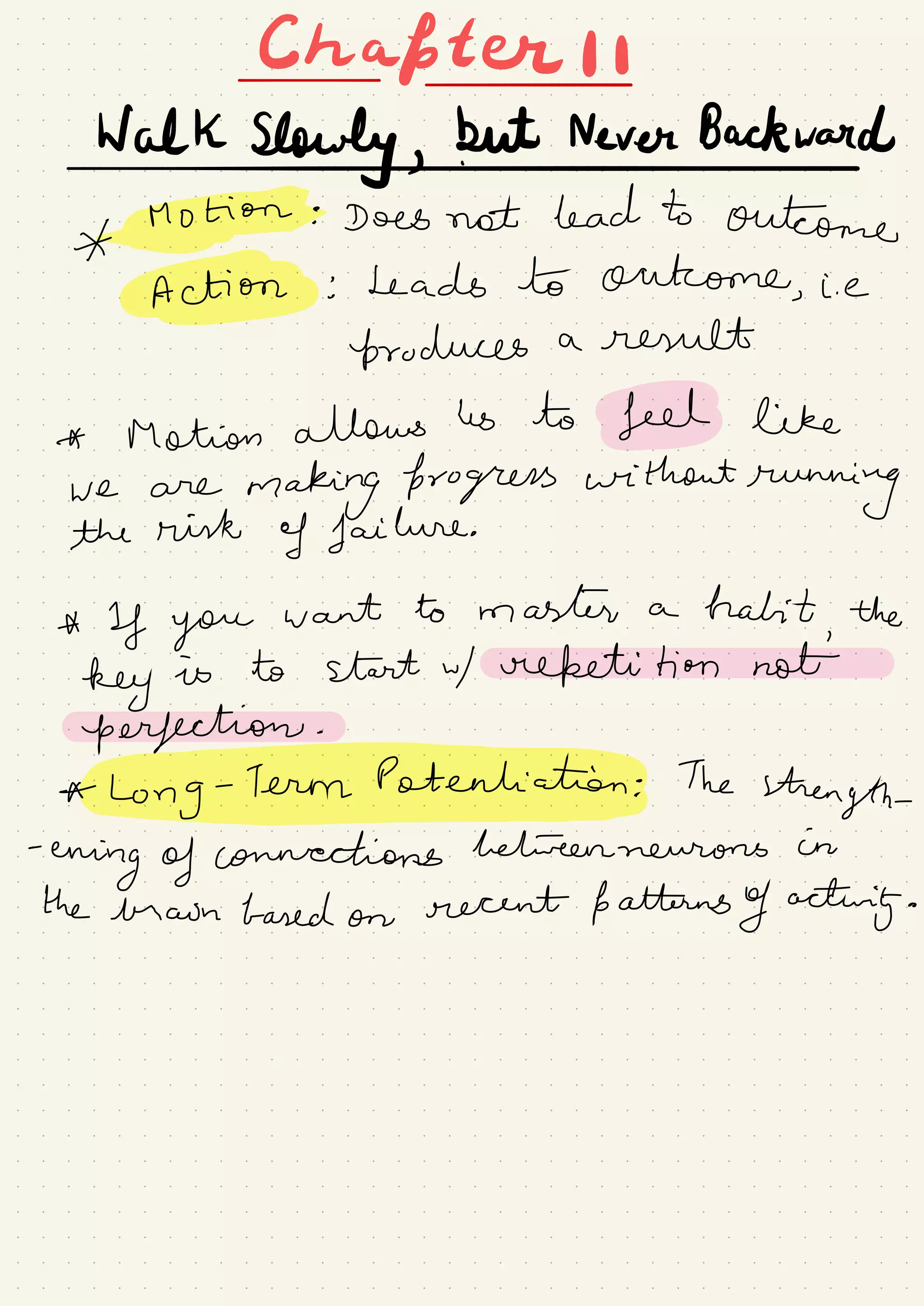 Chapter I I-
-
walkslowlyg.W.me#d
* Bonin: Does not lead to outcome
TAKE: Leads to outcome,
i. e
brochures a result
* Motion allows ↳ to feeds like
we are
making forogress without
running
the risk
of failure.
*
If you
want to master a habit
,
the
key is to start w/ repetitions
perfection.
*
Long-7ermpatenliah.ee# The
strength-
-
erring of connections betweenneurons in
the brown based on
recent patterns of acting.
 