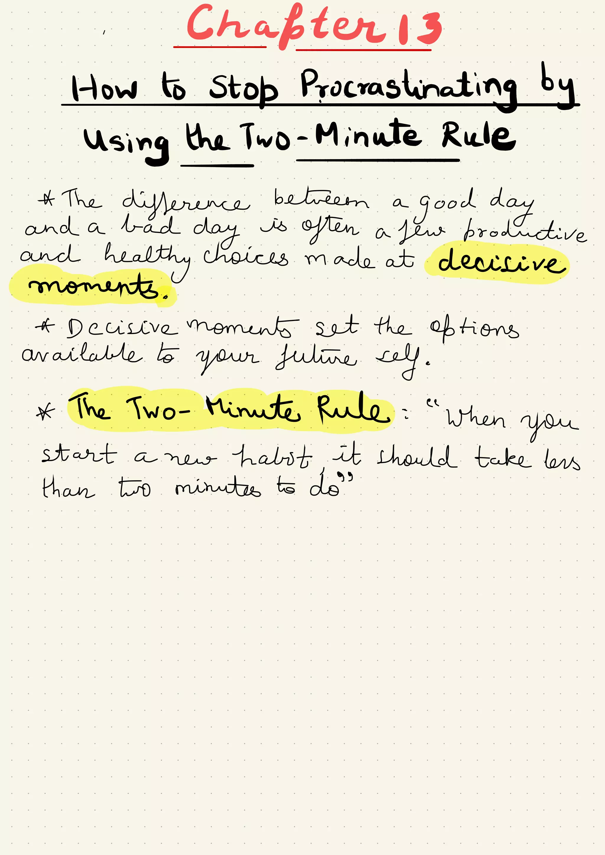 . Chafter I 3-
-
HowtostopP.ro#ashnIingby
Using the Two - Minute Rule
-
-
* The
difference between a
good dayand a bad
day
is
often a few bro ductive
and
healthy choices made at decisive
moments .
A- Decisive moments set the options
available to
your future self .
* The Two -
Minute Rule :
"
when
you
start a new habit ,
it should take less
than two minutes to do
' '
 
