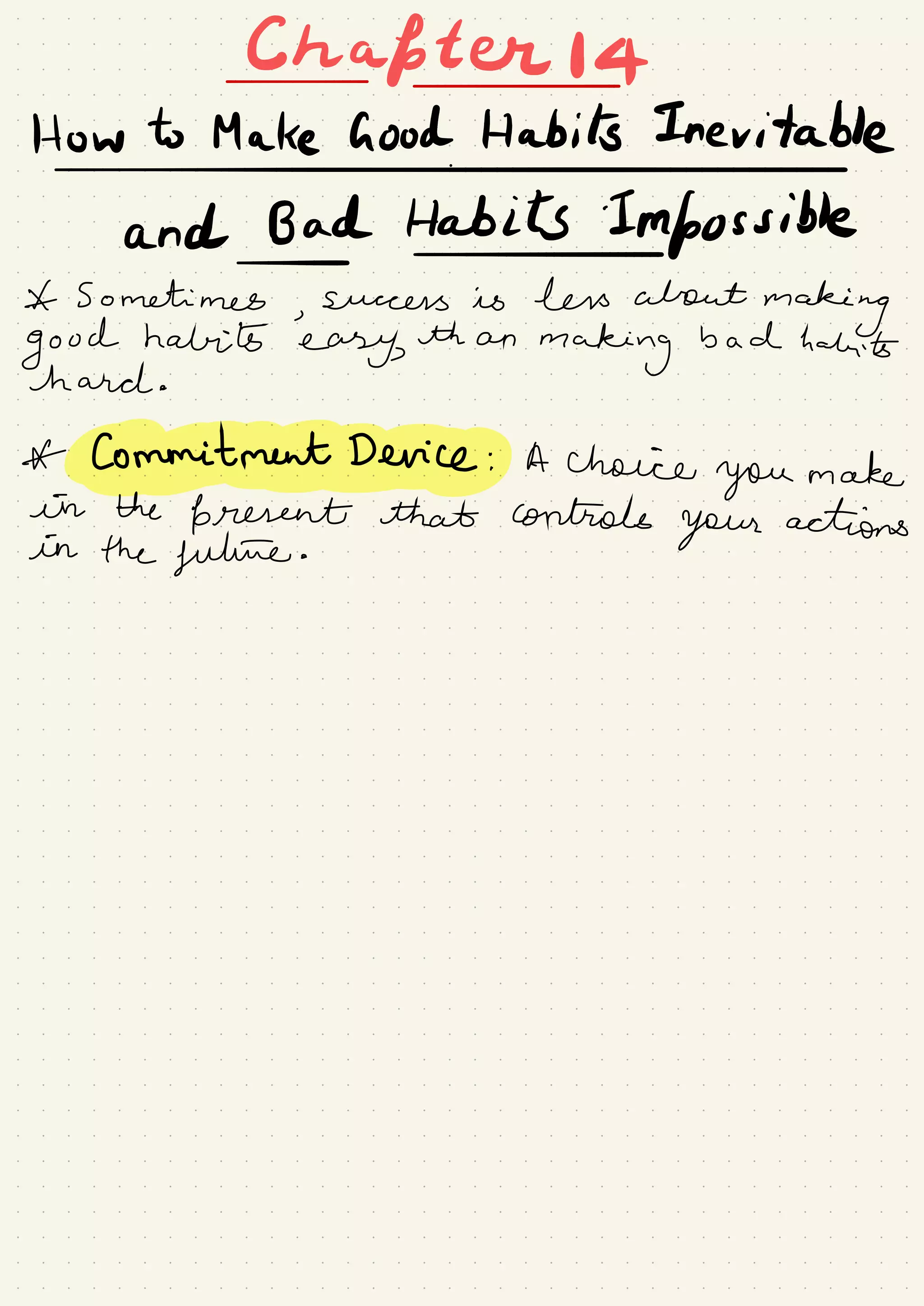 Chapter
How to Make Good Habits Inevitable
#
*
and Bad Habits Impossible-
Sometimes
,
success is less about
making
good habits
easy,
than
making
bad habits
hard .
*
commitmentdeviceg.tt choice
you make
in the
present that controls
your actions
in the future .
 
