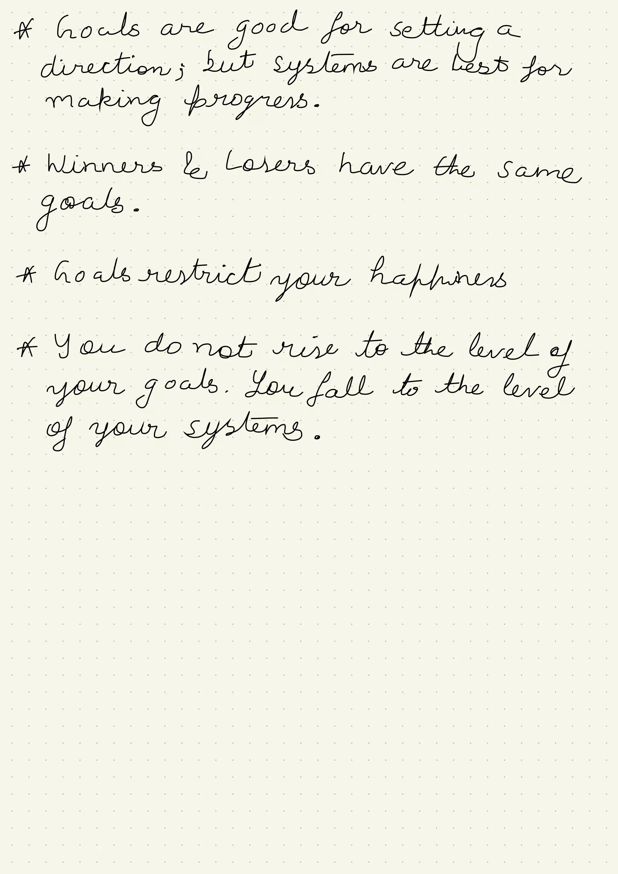 A howls are
good for
setting a
direction ;
but
systems are best for
making progress .
* Winners le Losers have the same
goals .
* Goals restrict
your hafhuners
A You do not rise to the level
of
your goals . You fall to the level
of your systems .
 