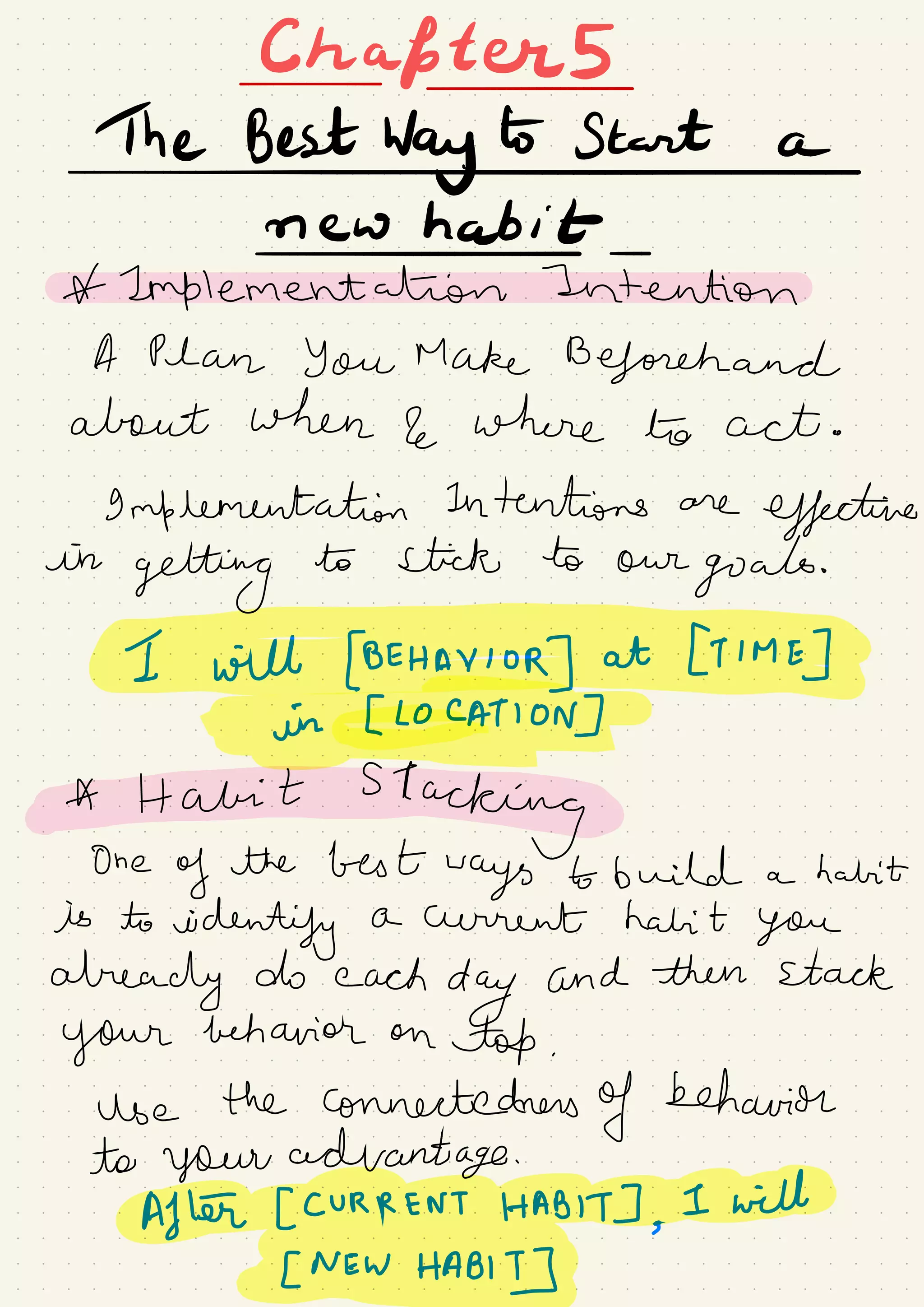 Chapters
TheBestwg.ES#ne-whabitt-2onplementahionTntentio
A Plan You Make Beforehand
about when 2 where to act .
9 mflementation Intentions are
effective
in
getting
to stick to our
goals.
Iwilt[BEHAYloR]at[T1ME]Tin#AT0N]Ff
AHabitS1acking#One
of the best
ways to build a habit
is to
identify a current habit you
already do each
day and then stack
your behavior on
top .
use the connectedness
of behavior
to your advantage .
After [ CURRENT HABIT] ,
I will
[NEWHaB,]dGTTEg&p
 