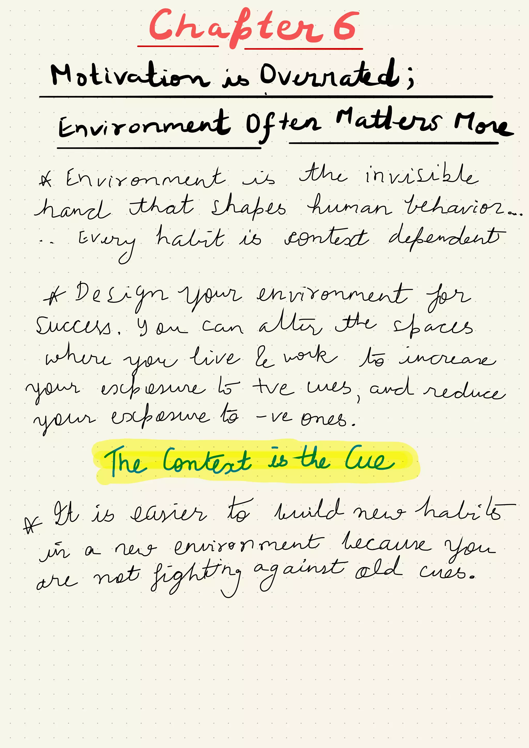 Chapter 6
-
-
Motivation is Overrated ;
I
Environment Often Matters More
-
-
A Environment is the invisible
hand that shapes human behavior ..
. .
.
.
Every
habit is context dependent
A Design your environment for
Success .
you can attire the up aces
where
you
live & work to increase
your exposure b- tve Wes
,
and reduce
your exposure to -
re ones .
heconteatesthecue.IT
*
ht is easier to build new
halibuta new environment because
you
are
not
fighting against old cues .
 