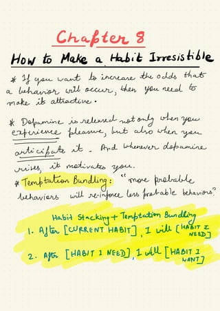 Chapter
Howtomakea.lt#Irresisible
A If you
want to increase the odds that
a behavior will occur
,
then You need to
make it attractive .
A Dopamine is released not only when
you
experience pleasure,
but also when
you
antiufate
it .
And whenever dopamine
crises,
it motivates
you
.
* TemftationBundkngfe.ee
'
more probable
behaviors will reinforce hers probable behaviors?
Habit
Stac€#¥¥g
⇐@Eyt#÷¥2 .
After [HA¥#¥Bf;g#
 