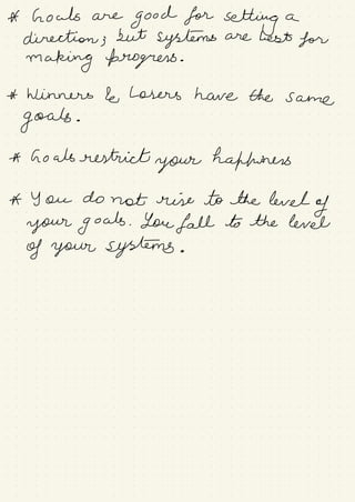 A howls are
good for
setting a
direction ;
but
systems are best for
making progress .
* Winners le Losers have the same
goals .
* Goals restrict
your hafhuners
A You do not rise to the level
of
your goals . You fall to the level
of your systems .
 