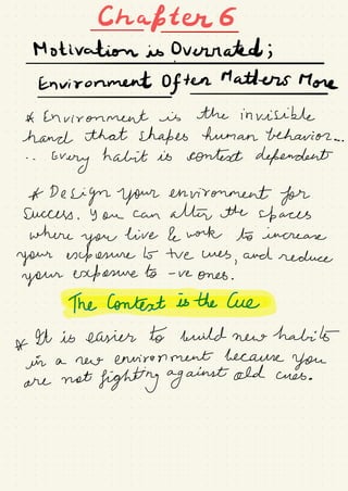 Chapter 6
-
-
Motivation is Overrated ;
I
Environment Often Matters More
-
-
A Environment is the invisible
hand that shapes human behavior ..
. .
.
.
Every
habit is context dependent
A Design your environment for
Success .
you can attire the up aces
where
you
live & work to increase
your exposure b- tve Wes
,
and reduce
your exposure to -
re ones .
heconteatesthecue.IT
*
ht is easier to build new
halibuta new environment because
you
are
not
fighting against old cues .
 