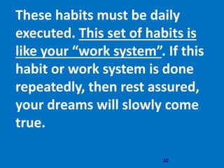 10
These habits must be daily
executed. This set of habits is
like your “work system”. If this
habit or work system is done
repeatedly, then rest assured,
your dreams will slowly come
true.
 