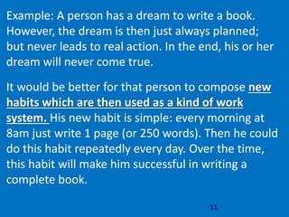 11
Example: A person has a dream to write a book.
However, the dream is then just always planned;
but never leads to real action. In the end, his or her
dream will never come true.
It would be better for that person to compose new
habits which are then used as a kind of work
system. His new habit is simple: every morning at
8am just write 1 page (or 250 words). Then he could
do this habit repeatedly every day. Over the time,
this habit will make him successful in writing a
complete book.
 