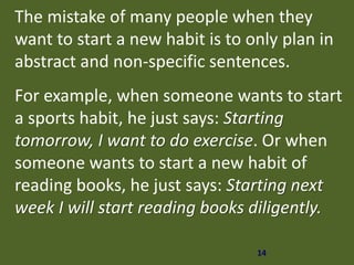14
The mistake of many people when they
want to start a new habit is to only plan in
abstract and non-specific sentences.
For example, when someone wants to start
a sports habit, he just says: Starting
tomorrow, I want to do exercise. Or when
someone wants to start a new habit of
reading books, he just says: Starting next
week I will start reading books diligently.
 