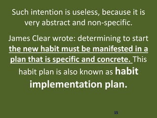 15
Such intention is useless, because it is
very abstract and non-specific.
James Clear wrote: determining to start
the new habit must be manifested in a
plan that is specific and concrete. This
habit plan is also known as habit
implementation plan.
 