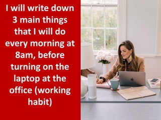 19
I will write down
3 main things
that I will do
every morning at
8am, before
turning on the
laptop at the
office (working
habit)
 