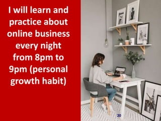 20
I will learn and
practice about
online business
every night
from 8pm to
9pm (personal
growth habit)
 
