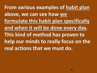 21
From various examples of habit plan
above, we can see how we
formulate this habit plan specifically
and when it will be done every day.
This kind of method has proven to
help our minds to really focus on the
real actions that we must do.
 