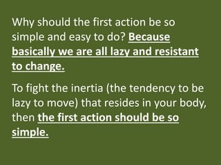 Why should the first action be so
simple and easy to do? Because
basically we are all lazy and resistant
to change.
To fight the inertia (the tendency to be
lazy to move) that resides in your body,
then the first action should be so
simple.
 
