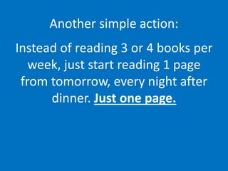 Another simple action:
Instead of reading 3 or 4 books per
week, just start reading 1 page
from tomorrow, every night after
dinner. Just one page.
 