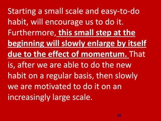29
Starting a small scale and easy-to-do
habit, will encourage us to do it.
Furthermore, this small step at the
beginning will slowly enlarge by itself
due to the effect of momentum. That
is, after we are able to do the new
habit on a regular basis, then slowly
we are motivated to do it on an
increasingly large scale.
 