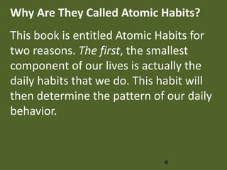6
Why Are They Called Atomic Habits?
This book is entitled Atomic Habits for
two reasons. The first, the smallest
component of our lives is actually the
daily habits that we do. This habit will
then determine the pattern of our daily
behavior.
 